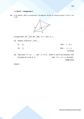 369
JABATAN PENDIDIKAN NEGERI SABAH
 Part A ~ triangle law 1
111 In the diagram, ABCD is a quadrilateral. The diagonals BD and AC intersect at point R. Point P lies
on AD.
It is given that AP =
3
1
AD, BR =
3
1
BD,
→
AB = x and
→
AP = y .
(a) Express in terms of x and y :
(i)
→
DB , (Ans : x − 3 y )
(ii)
→
AR . (Ans : 3
2 x + y )
[3 marks]
(b) Given that
→
DC = k x − y and
→
AR = h
→
AC , where h and k are constants, find
the value of h and of k. (Ans : h = 2
1 , k = 3
4 ) [4 marks]
[2008, No.6]
Answer :
R
P
A B
C
D
 