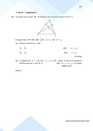 370
JABATAN PENDIDIKAN NEGERI SABAH
 Part A ~ triangle law 2
112 The diagram shows triangle ABC. The straight line AQ intersect the straight line BR at P.
It is given that AR = 3RC, BQ =
3
2
BC,
→
AB = x
3 and
→
AC = y
4 .
(a) Express in terms of x and y :
(i)
→
BC , (Ans : x
3
− + y
4 )
(ii)
→
AQ . (Ans : x + y
3
8 )
[3 marks]
(b) It is given that
→
AP =
→
AQ
h and
→
AP =
→
AR +
→
RB
k , where h and k are constants,
find the value of h and of k. (Ans : h = 11
9 , k = 11
3 ) [5 marks]
[2009, No.5]
Answer :
C
A B
P
Q
R
 