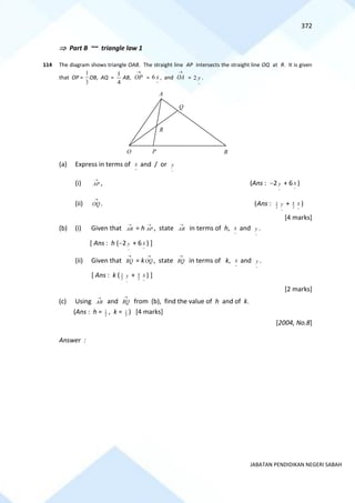 372
JABATAN PENDIDIKAN NEGERI SABAH
 Part B ~~ triangle law 1
114 The diagram shows triangle OAB. The straight line AP intersects the straight line OQ at R. It is given
that OP =
3
1
OB, AQ =
4
1
AB, =
~
6 x , and
→
OA =
~
2 y .
(a) Express in terms of
~
x and / or
~
y
(i)
→
AP , (Ans : −2
~
y + 6
~
x )
(ii)
→
OQ . (Ans : 2
3
~
y + 2
9
~
x )
[4 marks]
(b) (i) Given that
→
AR = h
→
AP , state
→
AR in terms of h,
~
x and
~
y .
[ Ans : h (−2
~
y + 6
~
x ) ]
(ii) Given that
→
RQ = k
→
OQ , state
→
RQ in terms of k,
~
x and
~
y .
[ Ans : k ( 2
3
~
y + 2
9
~
x ) ]
[2 marks]
(c) Using
→
AR and
→
RQ from (b), find the value of h and of k.
(Ans : h = 2
1 , k = 3
1 ) [4 marks]
[2004, No.8]
Answer :
→
OP
O
R
Q
P B
A
 