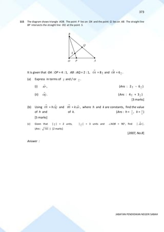 373
JABATAN PENDIDIKAN NEGERI SABAH
115 The diagram shows triangle AOB. The point P lies on OA and the point Q lies on AB. The straight line
BP intersects the straight line OQ at the point S.
It is given that OA : OP = 4 : 1, AB : AQ = 2 : 1,
→
OA = 8 x and
→
OB = 6 y .
(a) Express in terms of x and / or y .
(i)
→
BP , (Ans : 2 x − 6 y )
(ii)
→
OQ . (Ans : 4 x + 3 y )
[3 marks]
(b) Using
→
OS = h
→
OQ and
→
BS = k
→
BP , where h and k are constants, find the value
of h and of k. (Ans : h =
5
2
, k =
5
4
)
[5 marks]
(c) Given that │ x │ = 2 units, │ y │ = 3 units and AOB = 90, find │
→
AB │.
(Ans : 580 ) [2 marks]
[2007, No.8]
Answer :
A
Q
S
P
B
O
 