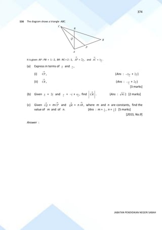 374
JABATAN PENDIDIKAN NEGERI SABAH
116 The diagram shows a triangle ABC.
It is given AP : PB = 1 : 2, BR : RC = 2 : 1,
→
AP = x
2 , and
→
AC = y
3 .
(a) Express in terms of x and y ,
(i)
→
CP , (Ans : y
3
− + x
2 )
(ii)
→
CR , (Ans : y
− + x
2 )
[3 marks]
(b) Given x = i
2 and y = i
− + , find
→
CR . (Ans : 41 ) [2 marks]
(c) Given
→
CQ = m
→
CP and
→
QR = n
→
AR , where m and n are constants, find the
value of m and of n. (Ans : m = 5
3 , n = 5
2 ) [5 marks]
[2015, No.9]
Answer :
C
R
B
P
Q
A
j
4
 