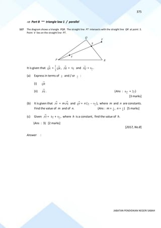 375
JABATAN PENDIDIKAN NEGERI SABAH
 Part B ~~ triangle law 1 / parallel
117 The diagram shows a triangle PQR. The straight line PT intersects with the straight line QR at point S.
Point V lies on the straight line PT.
It is given that QS
→
=
3
1
QR
→
, PR
→
= x
6 and PQ
→
= y
9 .
(a) Express in terms of x and / or y :
(i) QR
→
(ii) PS
→
. (Ans : y
6 + x
2 )
[3 marks]
(b) It is given that PV
→
= m PS
→
and QV
→
= n ( x − y
9 ), where m and n are constants.
Find the value of m and of n. (Ans : m = 8
3 , n = 4
3 ) [5 marks]
(c) Given PT
→
= x
h + y
9 , where h is a constant, find the value of h.
(Ans : 3) [2 marks]
[2017, No.8]
Answer :
Q
S
P
T
V
R
 