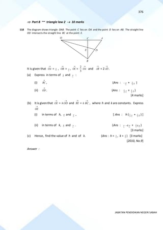 376
JABATAN PENDIDIKAN NEGERI SABAH
 Part B ~~ triangle law 2 → 10 marks
118 The diagram shows triangle OAB. The point C lies on OA and the point D lies on AB. The straight line
OD intersects the straight line BC at the point E.
It is given that
→
OA = x ,
→
OB = y ,
→
OC =
3
2 →
OA and
→
AB = 2
→
AD .
(a) Express in terms of x and y :
(i)
→
BC , (Ans : y
− + x
3
2 )
(ii)
→
OD . (Ans : y
2
1 + x
2
1 )
[4 marks]
(b) It is given that
→
OE =
→
OD
h and
→
BE =
→
BC
k , where h and k are constants. Express
→
OE
(i) in terms of h, x and y , [ Ans : h ( y
2
1 + x
2
1 ) ]
(ii) in terms of k, x and y . (Ans : y y
k
− + x
k
3
2 )
[3 marks]
(c) Hence, find the value of h and of k. (Ans : h = 5
4 , k = 5
3 ) [3 marks]
[2010, No.9]
Answer :
E
A
C
O
D
B
 