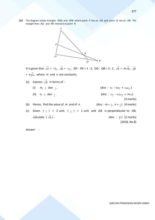 377
JABATAN PENDIDIKAN NEGERI SABAH
119 The diagram shows triangles OAQ and OPB where point P lies on OA and point Q lies on OB. The
straight lines AQ and PB intersect at point R.
It is given that OA
→
= x
18 , OB
→
= y
16 , OP : PA = 1 : 2, OQ : QB = 3 : 1, PR
→
= m PB
→
, QR
→
= nQA
→
, where m and n are constants.
(a) Express OR
→
in terms of :
(i) m, x dan y , (Ans : x
6 − x
m
6 + y
m
16 )
(ii) n, x dan y . (Ans : y
12 − y
n
12 + x
n
18 )
[4 marks]
(b) Hence, find the value of m and of n. (Ans : m = 3
2 , n = 9
1 ) [4 marks]
(c) Given | x | = 2 unit, | y | = 1 unit and OA is perpendicular to OB,
calculate | PR
→
| . (Ans : 3
40 ) [2 marks]
[2018, No.8]
Answer :
B
A
R
Q
O
P
 