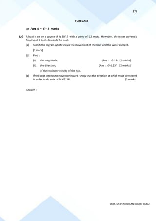 378
JABATAN PENDIDIKAN NEGERI SABAH
FORECAST
 Part A ~ 6 – 8 marks
120 A boat is set on a course of N 30 E with a speed of 12 knots. However, the water current is
flowing at 5 knots towards the east.
(a) Sketch the digram which shows the movement of the boat and the water current.
[1 mark]
(b) Find :
(i) the magnitude, (Ans : 15.13) [2 marks]
(ii) the direction, (Ans : 046.63) [2 marks]
of the resultant velocity of the boat.
(c) If the boat intends to move northward, show that the direction at which must be steered
in order to do so is N 24.62 W. [2 marks]
Answer :
 