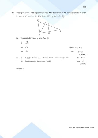 379
JABATAN PENDIDIKAN NEGERI SABAH
121 The diagram shows a right-angled triangle ABC. M is the midpoint of AB. MN is parallel to BC and P
is a point on CN such that CP = 2PN. Given
~
a
BM =
→
and
~
2b
BC =
→
.
(a) Express in terms of a and / or b :
(i)
→
MN ,
(ii)
→
CA, (Ans : −2b + 2a )
(iii)
→
BP . (Ans : 3
4 b + 3
2 a )
[4 marks]
(b) (i) If │ a │ = 12 units, │b │ = 9 units, find the area of triangle ABC. (Ans : 216 )
(ii) Find the shortest distance for P to BC. (Ans : 12)
[3 marks]
Answer :
A
B
P
N
M
C
 