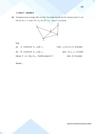 380
JABATAN PENDIDIKAN NEGERI SABAH
 Part A ~ parallel 3
122 The diagram shows a triangle OAB and OAC. The straight lines OB and AC intersect at point K such
that AK : AC = 1 : 3. Given
→
OA = 3 a and
→
OC = h c , where h is a constant.
Find
(a)
→
AK in terms of h, a and c , [ Ans : 3
1 (−3a + h c ) ] [2 marks]
(b)
→
OK in terms of h, a and c , (Ans : 2a + 3
h c ) [1 mark]
Hence, if
→
KB = 10a + 5 c , find the value of h.` (Ans : 3) [4 marks]
Answer :
O
B
C
K
A
 