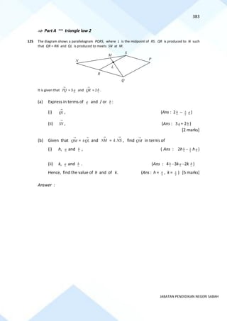 383
JABATAN PENDIDIKAN NEGERI SABAH
 Part A ~~ triangle law 2
125 The diagram shows a parallelogram PQRS, where L is the midpoint of RS. QR is produced to N such
that QR = RN and QL is produced to meets SN at M.
It is given that
→
PQ = 3 a and
→
QR = 2b .
(a) Express in terms of a and / or b :
(i)
→
QL , (Ans : 2b − 2
3 a )
(ii)
→
SN , (Ans : 3a + 2b )
[2 marks]
(b) Given that
→
QM =
→
QL
h and
→
NM =
→
NS
k , find
→
QM in terms of
(i) h, a and b , ( Ans : 2hb − 2
3 h a )
(ii) k, a and b . (Ans : 4b −3ka −2k b )
Hence, find the value of h and of k. (Ans : h = 3
4 , k = 3
2 ) [5 marks]
Answer :
M
N
S
R
Q
P
L
 
