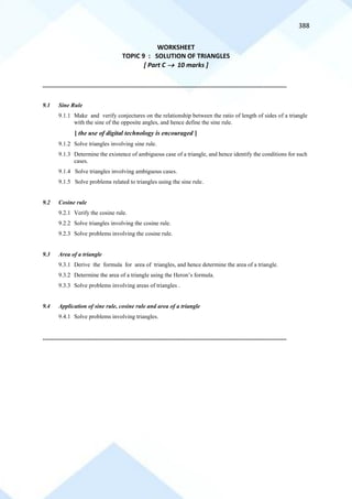 388
WORKSHEET
TOPIC 9 : SOLUTION OF TRIANGLES
[ Part C → 10 marks ]
==========================================================================================================================================
9.1 Sine Rule
9.1.1 Make and verify conjectures on the relationship between the ratio of length of sides of a triangle
with the sine of the opposite angles, and hence define the sine rule.
[ the use of digital technology is encouraged ]
9.1.2 Solve triangles involving sine rule.
9.1.3 Determine the existence of ambiguous case of a triangle, and hence identify the conditions for such
cases.
9.1.4 Solve triangles involving ambiguous cases.
9.1.5 Solve problems related to triangles using the sine rule.
9.2 Cosine rule
9.2.1 Verify the cosine rule.
9.2.2 Solve triangles involving the cosine rule.
9.2.3 Solve problems involving the cosine rule.
9.3 Area of a triangle
9.3.1 Derive the formula for area of triangles, and hence determine the area of a triangle.
9.3.2 Determine the area of a triangle using the Heron’s formula.
9.3.3 Solve problems involving areas of triangles .
9.4 Application of sine rule, cosine rule and area of a triangle
9.4.1 Solve problems involving triangles.
==========================================================================================================================================
 