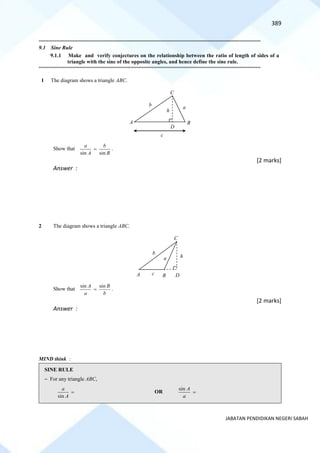 389
JABATAN PENDIDIKAN NEGERI SABAH
==========================================================================================================================================
9.1 Sine Rule
9.1.1 Make and verify conjectures on the relationship between the ratio of length of sides of a
triangle with the sine of the opposite angles, and hence define the sine rule.
==========================================================================================================================================
1 The diagram shows a triangle ABC.
Show that
sin sin
a b
A B
= .
[2 marks]
Answer :
2 The diagram shows a triangle ABC.
Show that
sin sin
A B
a b
= .
[2 marks]
Answer :
MIND think :
SINE RULE
~ For any triangle ABC,
sin
a
A
= OR
sin A
a
=
C
b a
c
h
D
A B
A B D
h
C
a
b
c
 