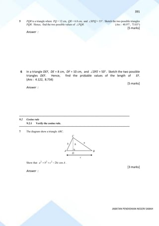 391
JABATAN PENDIDIKAN NEGERI SABAH
5 PQR is a triangle where PQ = 12 cm, QR = 6.8 cm, and RPQ = 33. Sketch the two possible triangles
PQR. Hence, find the two possible values of PQR. (Ans : 40.97, 73.03)
[5 marks]
Answer :
6 In a triangle DEF, DE = 8 cm, DF = 10 cm, and DFE = 50. Sketch the two possible
triangles DEF. Hence, find the probable values of the length of EF.
(Ans : 4.122, 8.734)
[5 marks]
Answer :
==========================================================================================================================================
9.2 Cosine rule
9.2.1 Verify the cosine rule.
==========================================================================================================================================
7 The diagram show a triangle ABC.
Show that 2 2 2
2 cos
a b c bc A
= + − .
[3 marks]
Answer :
C
b a
c
h
D
A B
 