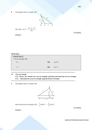 392
JABATAN PENDIDIKAN NEGERI SABAH
8 The diagram shows a triangle ABC.
Show that
2 2 2
cos
2
b c a
A
bc
+ −
= .
[3 marks]
Answer :
MIND think :
COSINE RULE
~ For any triangle ABC,
b2
= OR cos B =
c2
= OR cos C =
==========================================================================================================================================
9.3 Area of a triangle
9.3.1 Derive the formula for area of triangles, and hence determine the area of a triangle.
9.3.2 Determine the area of a triangle using the Heron’s formula.
==========================================================================================================================================
9 The diagram shows a triangle ABC.
Show that the area of triangle ABC =
1
sin
2
ab C =
1
sin
2
bc A .
[2 marks]
Answer :
A B
D
h
C
a
b
c
B
c a
b
h
D
A C
 
