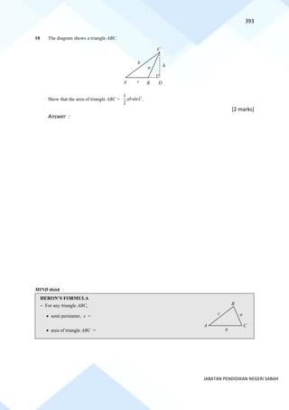 393
JABATAN PENDIDIKAN NEGERI SABAH
10 The diagram shows a triangle ABC.
Show that the area of triangle ABC =
1
sin
2
ab C .
[2 marks]
Answer :
MIND think :
HERON’S FORMULA
~ For any triangle ABC,
• semi perimeter, s =
• area of triangle ABC =
A B D
h
C
a
b
c
A C
B
a
c
b
 