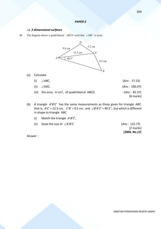 394
JABATAN PENDIDIKAN NEGERI SABAH
PAPER 2
 2 dimensional surfaces
11 The diagram shows a quadrilateral ABCD such that ABC is acute.
(a) Calculate
(i) ABC, (Ans : 57.23)
(ii) ADC, (Ans : 106.07)
(iii) the area, in cm2, of quadrilateral ABCD. (Ans : 82.37)
[8 marks]
(b) A triangle ABC has the same measurements as those given for triangle ABC,
that is, AC = 12.3 cm, CB = 9.5 cm, and BAC = 40.5, but which is different
in shape to triangle ABC.
(i) Sketch the triangle ABC,
(ii) State the size of ABC. (Ans : 122.77)
[2 marks]
[2004, No.13]
Answer :
A
B
9.8 cm
D
C
40.5
5.2 cm
12.3 cm
9.5 cm
 