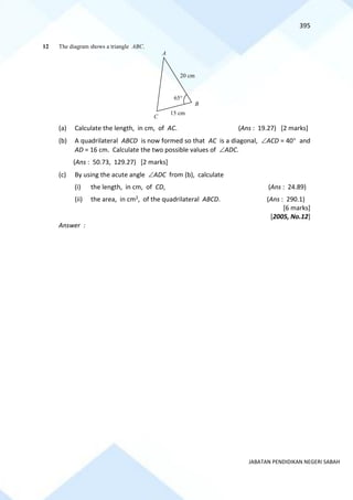395
JABATAN PENDIDIKAN NEGERI SABAH
12 The diagram shows a triangle ABC.
(a) Calculate the length, in cm, of AC. (Ans : 19.27) [2 marks]
(b) A quadrilateral ABCD is now formed so that AC is a diagonal, ACD = 40 and
AD = 16 cm. Calculate the two possible values of ADC.
(Ans : 50.73, 129.27) [2 marks]
(c) By using the acute angle ADC from (b), calculate
(i) the length, in cm, of CD, (Ans : 24.89)
(ii) the area, in cm2, of the quadrilateral ABCD. (Ans : 290.1)
[6 marks]
[2005, No.12]
Answer :
A
B
C
15 cm
20 cm
65
 