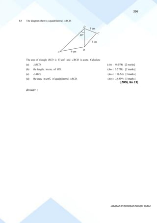 396
JABATAN PENDIDIKAN NEGERI SABAH
13 The diagram shows a quadrilateral ABCD.
The area of triangle BCD is 13 cm2
and BCD is acute. Calculate
(a) BCD, (Ans : 60.074) [2 marks]
(b) the length, in cm, of BD, (Ans : 5.5738) [2 marks]
(c) ABD, (Ans : 116.54) [3 marks]
(d) the area, in cm2
, of quadrilateral ABCD. (Ans : 35.439) [3 marks]
[2006, No.13]
Answer :
D
C
B
A 9 cm
5 cm
6 cm
40
 