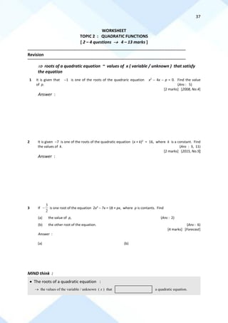 37
WORKSHEET
TOPIC 2 : QUADRATIC FUNCTIONS
[ 2 – 4 questions → 4 – 13 marks ]
==========================================================================================================================================
Revision
==========================================================================================================================================
 roots of a quadratic equation ~ values of x ( variable / unknown ) that satisfy
the equation
1 It is given that −1 is one of the roots of the quadraric equation x2
− 4x − p = 0. Find the value
of p. (Ans : 5)
[2 marks] [2008, No.4]
Answer :
2 It is given −7 is one of the roots of the quadratic equation (x + k)2
= 16, where k is a constant. Find
the values of k. (Ans : 3, 11)
[2 marks] [2015, No.5]
Answer :
3 If
2
3
− is one root of the equation 2x2
− 7x = 18 + px, where p is contants. Find
(a) the value of p, (Ans : 2)
(b) the other root of the equation. (Ans : 6)
[4 marks] [Forecast]
Answer :
(a) (b)
MIND think :
• The roots of a quadratic equation :
→ the values of the variable / unknown ( x ) that a quadratic equation.
 