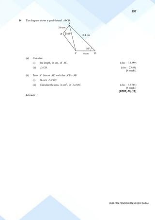 397
JABATAN PENDIDIKAN NEGERI SABAH
14 The diagram shows a quadrilateral ABCD.
(a) Calculate
(i) the length, in cm, of AC, (Ans : 13.359)
(ii) ACB. (Ans : 23.89)
[4 marks]
(b) Point A lies on AC such that AB = AB.
(i) Sketch ABC.
(ii) Calculate the area, in cm2
, of ABC. (Ans : 13.785)
[6 marks]
[2007, No.15]
Answer :
D
C
B
5.6 cm
16.4 cm
50
105
A
6 cm
 