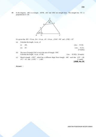 398
JABATAN PENDIDIKAN NEGERI SABAH
15 In the diagram, ABC is a triangle. ADFB, AEC and BGC are straight lines. The straight line FG is
perpendicular to BC.
It is given that BD = 19 cm, DA = 16 cm, AE = 14 cm, DAE = 80 and FBG = 45
(a) Calculate the length, in cm, of
(i) DE, (Ans : 19.34)
(ii) EC. (Ans : 16.21)
[5 marks]
(b) The area of triangle DAE is twice the area of triangle FBG.
Calculate the length, in cm, of BG. (Ans : 10.502) [4 marks]
(c) Sketch triangle ABC which has a different shape from triangle ABC such that AB = AB,
AC = AC and ABC = ABC. [1 mark]
[2008, No.14]
Answer :
E
A
B C
G
D
80
45
F
 