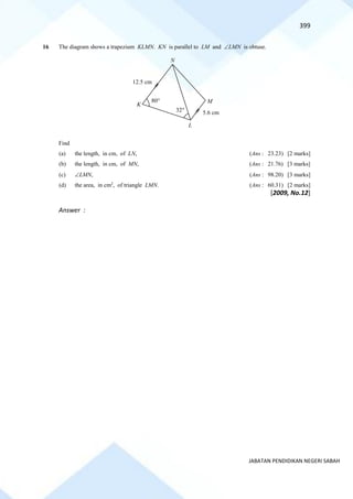 399
JABATAN PENDIDIKAN NEGERI SABAH
16 The diagram shows a trapezium KLMN. KN is parallel to LM and LMN is obtuse.
Find
(a) the length, in cm, of LN, (Ans : 23.23) [2 marks]
(b) the length, in cm, of MN, (Ans : 21.76) [3 marks]
(c) LMN, (Ans : 98.20) [3 marks]
(d) the area, in cm2
, of triangle LMN. (Ans : 60.31) [2 marks]
[2009, No.12]
Answer :
N
M
L
K
12.5 cm
5.6 cm
32
80
 
