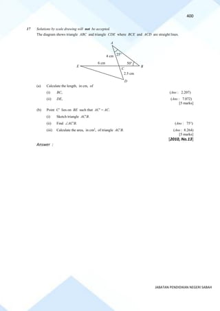 400
JABATAN PENDIDIKAN NEGERI SABAH
17 Solutions by scale drawing will not be accepted.
The diagram shows triangle ABC and triangle CDE where BCE and ACD are straight lines.
(a) Calculate the length, in cm, of
(i) BC, (Ans : 2.207)
(ii) DE, (Ans : 7.072)
[5 marks]
(b) Point C lies on BE such that AC = AC.
(i) Sketch triangle ACB.
(ii) Find ACB. (Ans : 75)
(iii) Calculate the area, in cm2
, of triangle ACB. (Ans : 8.264)
[5 marks]
[2010, No.13]
Answer :
A
B
C
D
E
4 cm
2.5 cm
50
25
6 cm
 