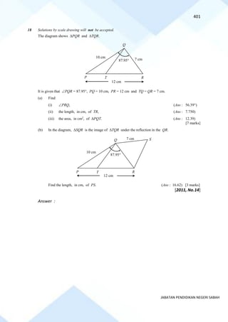 401
JABATAN PENDIDIKAN NEGERI SABAH
18 Solutions by scale drawing will not be accepted.
The diagram shows PQR and TQR.
It is given that PQR = 87.95, PQ = 10 cm, PR = 12 cm and TQ = QR = 7 cm.
(a) Find
(i) PRQ, (Ans : 56.39)
(ii) the length, in cm, of TR, (Ans : 7.750)
(iii) the area, in cm2
, of PQT. (Ans : 12.39)
[7 marks]
(b) In the diagram, SQR is the image of TQR under the reflection in the QR.
Find the length, in cm, of PS. (Ans : 16.62) [3 marks]
[2011, No.14]
Answer :
R
Q
P T
12 cm
87.95
10 cm
7 cm
S
P T R
12 cm
87.95
Q
10 cm
7 cm
 