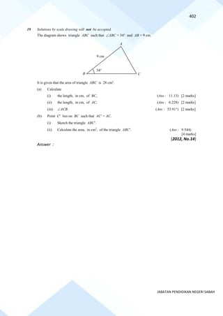 402
JABATAN PENDIDIKAN NEGERI SABAH
19 Solutions by scale drawing will not be accepted.
The diagram shows triangle ABC such that ABC = 34 and AB = 9 cm.
It is given that the area of triangle ABC is 28 cm2
.
(a) Calculate
(i) the length, in cm, of BC, (Ans : 11.13) [2 marks]
(ii) the length, in cm, of AC, (Ans : 6.228) [2 marks]
(iii) ACB. (Ans : 53.91) [2 marks]
(b) Point C lies on BC such that AC = AC.
(i) Sketch the triangle ABC.
(ii) Calculate the area, in cm2
, of the triangle ABC. (Ans : 9.544)
[4 marks]
[2012, No.14]
Answer :
A
C
B
9 cm
34
 