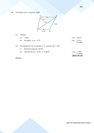 403
JABATAN PENDIDIKAN NEGERI SABAH
20 The diagram shows trapezium PQRS.
(a) Calculate
(i) QPR, (Ans : 44.42)
(ii) the length, in cm, of PS. (Ans : 5.214)
[5 marks]
(b) The straight line PQ is extended to Q such that QR = QR.
(i) Sketch the trapezium PQRS,
(ii) Calculate the area, in cm2
, of  QQR. (Ans : 4.900)
[5 marks]
[2013, No.13]
Answer :
Q
S R
5 cm
7 cm
4 cm
P
110
 