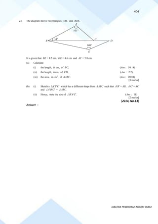 404
JABATAN PENDIDIKAN NEGERI SABAH
21 The diagram shows two triangles ABC and BDE.
It is given that BE = 8.5 cm, DE = 4.6 cm and AC = 5.8 cm.
(a) Calculate
(i) the length, in cm, of BC, (Ans : 10.18)
(ii) the length, incm, of CD, (Ans : 2.2)
(iii) the area, in cm2
, of ABC. (Ans : 20.88)
[8 marks]
(b) (i) Sketch a ABC which has a different shape from ABC such that AB = AB, AC = AC
and ABC = ABC.
(ii) Hence, state the size of BAC. (Ans : 11)
[2 marks]
[2014, No.13]
Answer :
140
101
34
A
B
C
D
E
 