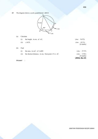 406
JABATAN PENDIDIKAN NEGERI SABAH
23 The diagram shows a cyclic quadrilateral ABCD.
(a) Calculate
(i) the length, in cm, of AC, (Ans : 9.672)
(ii) ACD, (Ans : 62.21)
[6 marks]
(b) Find
(i) the area, in cm2
, of ABC. (Ans : 27.57)
(ii) the shortest distance, in cm, from point B to AC. (Ans : 5.701)
[4 marks]
[2016, No.15]
Answer :
A
D
C
B
8 cm
7 cm
3 cm
80
 
