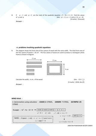 38
JABATAN PENDIDIKAN NEGERI SABAH
4 If p − 1 and q + 2 are the roots of the quadratic equation x2
+ 5x + 4 = 0. Find the values
of p and q. (Ans : p = −3, q = −3 and p = 0, q = −6)
[4 marks] [Forecast]
Answer :
 problems involving quadratic equations
5 The diagram shows the front view of four pieces of wood with the same width. The total front area of
the four pieces of wood is 20 cm2
. The four pieces of wood are used to produce a rectangular photo
frame as shown in Diagram.
Calculate the width, in cm, of the wood. (Ans : 0.5 / 2
1 )
[3 marks] [2016, No.25]
Answer :
MIND think :
• factorization using calculator : CASIO fx-570MS, CANON F-570SG, OLYMPIA ES-
570MS . . .
13 cm
13 cm
8 cm
→ x1 = 3
1
mode
a ? 3 = b ? −5 = c ? −12 =
Example : 3x2
− 5x − 12 = 0 mode mode  2
= → x2 = −1.33 ... shift a b/c − 3
4
( x − 3 ) (3x + 4 ) = 0
NOTE : if appear x only → x1 = x2 (2 equal roots)
( x − root )2
= 0
 