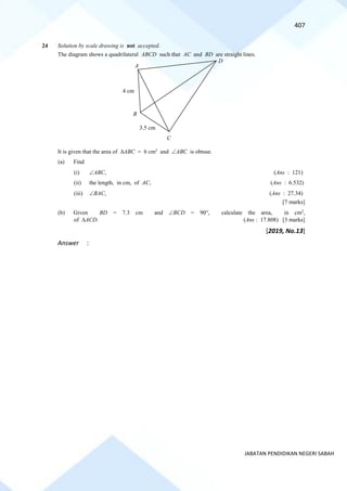 407
JABATAN PENDIDIKAN NEGERI SABAH
24 Solution by scale drawing is not accepted.
The diagram shows a quadrilateral ABCD such that AC and BD are straight lines.
It is given that the area of ABC = 6 cm2
and ABC is obtuse.
(a) Find
(i) ABC, (Ans : 121)
(ii) the length, in cm, of AC, (Ans : 6.532)
(iii) BAC, (Ans : 27.34)
[7 marks]
(b) Given BD = 7.3 cm and BCD = 90, calculate the area, in cm2
,
of ACD. (Ans : 17.808) [3 marks]
[2019, No.13]
Answer :
A
D
3.5 cm
4 cm
B
C
 