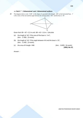 408
JABATAN PENDIDIKAN NEGERI SABAH
 Part C ~ 2 dimensional and 3 dimensional surfaces
25 The diagram shows a tent VABC in the shape of a pyramid with triangle ABC as the horizontal base. V
is the vertex of the tent and the angle between the inclined plane VBC and the base is 50.
Given that VB = VC = 2.2 m and AB = AC = 2.6 m. Calculate
(a) the length of BC if the area of the base is 3 m2,
(Ans : 2.700) [3 marks]
(b) the length of AV if the angle between AV and the base is 25,
(Ans : 3.149) [3 marks]
(c) the area of triangle VAB. (Ans : 2.829) [4 marks]
[2003, No.15]
Answer :
A
V
B
C
 