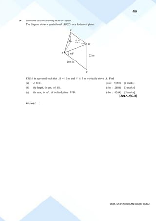 409
JABATAN PENDIDIKAN NEGERI SABAH
26 Solutions by scale drawing is not accepted.
The diagram shows a quadrilateral ABCD on a horizontal plane.
VBDA is a pyramid such that AB = 12 m and V is 5 m vertically above A. Find
(a)  BDC, (Ans : 56.88) [2 marks]
(b) the length, in cm, of BD. (Ans : 21.01) [3 marks]
(c) the area, in m2
, of inclined plane BVD. (Ans : 62.64) [5 marks]
[2017, No.15]
Answer :
B
V
C
A 10 m
D
64
22 m
20.5 m
 