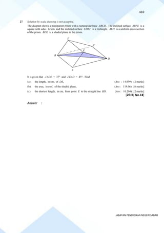 410
JABATAN PENDIDIKAN NEGERI SABAH
27 Solution by scale drawing is not accepted.
The diagram shows a transparent prism with a rectangular base ABCD. The inclined surface ABFE is a
square with sides 12 cm and the inclined surface CDEF is a rectangle. AED is a uniform cross section
of the prism. BDE is a shaded plane in the prism.
It is given that ADE = 37 and EAD = 45. Find
(a) the length, in cm, of DE, (Ans : 14.099) [2 marks]
(b) the area, in cm2
, of the shaded plane, (Ans : 119.06) [6 marks]
(c) the shortest length, in cm, from point E to the straight line BD. (Ans : 10.204) [2 marks]
[2018, No.14]
Answer :
E
A
F
B
C
D
 
