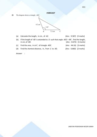 411
JABATAN PENDIDIKAN NEGERI SABAH
FORECAST
28 The diagram shows a triangle ABC.
(a) Calculate the length, in cm, of AC. (Ans : 9.587) [2 marks]
(b) If the length of AB is extanded to D such that angle ADC = 48, find the length,
in cm, of BD. (Ans : 8.673) [3 marks]
(c) Find the area, in cm2, of triangle ADC. (Ans : 44.16) [3 marks]
(d) Find the shortest distance, in, from C to AD. (Ans : 6.860) [2 marks]
Answer :
110
B
4.2 cm
7.3 cm
A
C
 