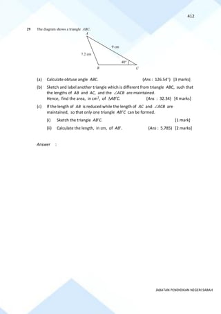 412
JABATAN PENDIDIKAN NEGERI SABAH
29 The diagram shows a triangle ABC.
(a) Calculate obtuse angle ABC. (Ans : 126.54) [3 marks]
(b) Sketch and label another triangle which is different from triangle ABC, such that
the lengths of AB and AC, and the ACB are maintained.
Hence, find the area, in cm2, of ABC. (Ans : 32.34) [4 marks]
(c) If the length of AB is reduced while the length of AC and ACB are
maintained, so that only one triangle ABC can be formed.
(i) Sketch the triangle ABC. [1 mark]
(ii) Calculate the length, in cm, of AB. (Ans : 5.785) [2 marks]
Answer :
9 cm
40
B
7.2 cm
A
C
 