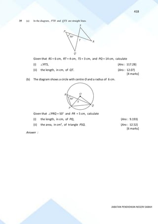 418
JABATAN PENDIDIKAN NEGERI SABAH
35 (a) In the diagram, PTR and QTS are straight lines.
Given that RS = 6 cm, RT = 4 cm, TS = 3 cm, and PQ = 14 cm, calculate
(i) RTS, (Ans : 117.28)
(ii) the length, in cm, of QT. (Ans : 12.07)
[4 marks]
(b) The diagram shows a circle with centre O and a radius of 6 cm.
Given that PRQ = 50 and PR = 5 cm, calculate
(i) the length, in cm, of PQ, (Ans : 9.193)
(ii) the area, in cm2, of triangle PSQ. (Ans : 12.52)
[6 marks]
Answer :
T
P
50
R
Q
S
Q
O
S
P
R
50
 