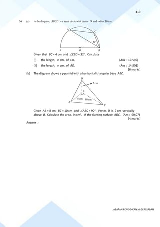 419
JABATAN PENDIDIKAN NEGERI SABAH
36 (a) In the diagram, ABCD is a semi circle with centre O and radius 10 cm.
Given that BC = 4 cm and CBD = 32. Calculate
(i) the length, in cm, of CD, (Ans : 10.596)
(ii) the length, in cm, of AD. (Ans : 14.501)
[6 marks]
(b) The diagram shows a pyramid with a horizontal triangular base ABC.
Given AB = 8 cm, BC = 10 cm and ABC = 90. Vertes D is 7 cm vertically
above B. Calculate the area, in cm2, of the slanting surface ADC. (Ans : 60.07)
[4 marks]
Answer :
O
A
C
B
D
32
C
A
D
B
10 cm
7 cm
8 cm
 