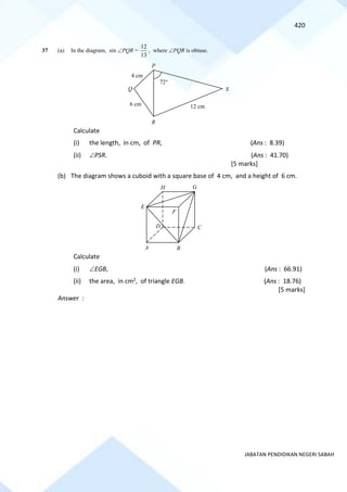 420
JABATAN PENDIDIKAN NEGERI SABAH
37 (a) In the diagram, sin PQR =
13
12
, where PQR is obtuse.
Calculate
(i) the length, in cm, of PR, (Ans : 8.39)
(ii) PSR. (Ans : 41.70)
[5 marks]
(b) The diagram shows a cuboid with a square base of 4 cm, and a height of 6 cm.
Calculate
(i) EGB, (Ans : 66.91)
(ii) the area, in cm2, of triangle EGB. (Ans : 18.76)
[5 marks]
Answer :
S
4 cm
6 cm 12 cm
P
Q
R
72
B
F
H G
E
A
C
D
 