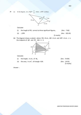 422
JABATAN PENDIDIKAN NEGERI SABAH
39 (a) In the diagram, sin PQR =
5
3
, where SPR is obtuse.
.
Calculate
(i) the length of PR, correct to three significant figures, (Ans : 7.66)
(ii) SPR. (Ans : 102.45)
[5 marks]
(b) The diagram shows a cuboid, where PQ = 8 cm, QR = 6 cm and MP = 4 cm. L is
the midpoint of QR and PK : KQ = 1 : 3.
Calculate
(i) the length, in cm, of NL, (Ans : 9.434)
(ii) the area, in cm2, of triangle KLN. (Ans : 24.92)
[5 marks]
Answer :
R
Q
S
P
60
12 cm
7 cm
22 cm
N T
U
M
K
P Q
L
R
S
 