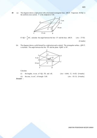 423
JABATAN PENDIDIKAN NEGERI SABAH
40 (a) The diagram shows a right prism with a horizontal rectangular base ABCD. Trapezium BCRQ is
the uniform cross section. T is the midpoint of RS.
If RQ =
3
1
BC, calculate the angle between the line CT and the base ABCD. (Ans : 27.92)
[2 marks]
(b) The diagram shows a solid formed by a right prism and a cuboid. The rectangular surface, QRUT,
is inclined. The angle between the line TR and the plane PQRS is 30.
Calculate
(i) the lengths, in cm, of PQ, TR, and AR, (Ans : 6.664, 12, 14.42) [4 marks]
(ii) the area, in cm2
, of triangle TAR. (Ans : 83.13) [4 marks]
Answer :
Q
T
A
P
D
R
S
B
C 12 cm
10 cm
5 cm
R
Q
P
S
T
U
A B
42
10 cm
C
D
6 cm
 