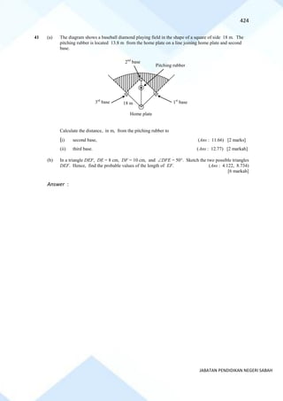 424
JABATAN PENDIDIKAN NEGERI SABAH
41 (a) The diagram shows a baseball diamond playing field in the shape of a square of side 18 m. The
pitching rubber is located 13.8 m from the home plate on a line joining home plate and second
base.
Calculate the distance, in m, from the pitching rubber to
(i) second base, (Ans : 11.66) [2 marks]
(ii) third base. (Ans : 12.77) [2 markah]
(b) In a triangle DEF, DE = 8 cm, DF = 10 cm, and DFE = 50. Sketch the two possible triangles
DEF. Hence, find the probable values of the length of EF. (Ans : 4.122, 8.734)
[6 markah]
Answer :
Pitching rubber
pembaling
1st
base
Home plate
3rd
base
2nd
base
18 m
 
