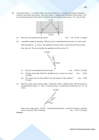 425
JABATAN PENDIDIKAN NEGERI SABAH
42 Coast guard station A is located 184 km due west of station B. A cruiser at sea sends an emergency
call that is received by each station. The call to station A indicates that the location of the cruiser is 40
east of north and the call to the station B indicates that the location of the cruiser is 30 west of north.
(a) How far is each station from the cruiser? (Ans : 150, 169.58) [3 marks]
(b) A speedboat capable of speeding 100 km per hour is despatched from the station B to the cruiser.
After travelling for
2
1
an hour, the speedboat encounters heavy crosswinds and strong currents
from the west. The crew finds that the speedboat of off course by 20.
(i) How far is the speedboat from the cruiser ? (Ans : 104.43) [2 marks]
(ii) Through what angle should the speedboat turn to correct its course? (Ans : 29.44)
[2 marks]
(iii) How much time has been added to the trip because of this problem? (Ans : 2.658)
[1 mark]
(c) Since the cruiser needs assitance badly, a helicopter which is capable flying 200 km per hour is
deispatched from station A. After 15 minutes journey, the pilot discovered that he was 10 off
course.
What is the average speed, in kmh−1
, should the pilot maintain, so that the total time to reach the
cruiser is not more than 30 minutes. (Ans : 241.3) [2 marks]
Answer :
A B
184 km
40 30
B
20

A
10

 