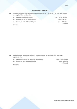 426
JABATAN PENDIDIKAN NEGERI SABAH
CONTINUOUS EXERCISES
43 Given that the lengths of the two sides of a parallelogram are 68.2 cm and 83.3 cm. One of its diagonal
has a length of 42.5 cm. Calculate
(a) the angles of the parallelogram, (Ans : 30.56, 149.44)
(b) the length, in cm, of another diagonal, (Ans : 146.20)
(c) the area, in cm2
, of the parallelogram. (Ans : 2888.48)
[7 marks]
Answer :
44 In a parallelogram, the adjacent angles of a diagonal of length 76.33 cm are 52.2 and 41.45
respectively. Find
(a) the length, in cm, of the sides of the parallelogram, (Ans : 50.63, 60.44)
(b) the area, in cm2
, of the parallelogram. (Ans : 3053.62)
[7 marks]
Answer :
 