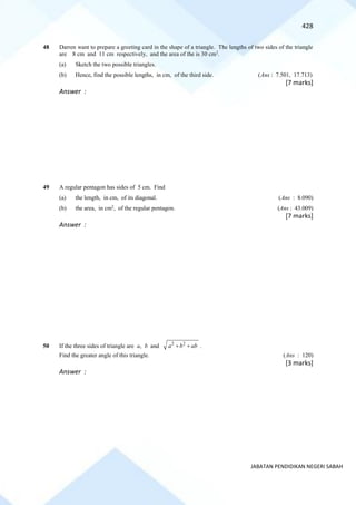 428
JABATAN PENDIDIKAN NEGERI SABAH
48 Darren want to prepare a greeting card in the shape of a triangle. The lengths of two sides of the triangle
are 8 cm and 11 cm respectively, and the area of the is 30 cm2
.
(a) Sketch the two possible triangles.
(b) Hence, find the possible lengths, in cm, of the third side. (Ans : 7.501, 17.713)
[7 marks]
Answer :
49 A regular pentagon has sides of 5 cm. Find
(a) the length, in cm, of its diagonal. (Ans : 8.090)
(b) the area, in cm2
, of the regular pentagon. (Ans : 43.009)
[7 marks]
Answer :
50 If the three sides of triangle are a, b and 2 2
a b ab
+ + .
Find the greater angle of this triangle. (Ans : 120)
[3 marks]
Answer :
 
