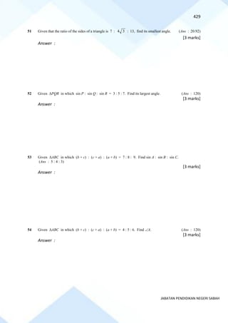 429
JABATAN PENDIDIKAN NEGERI SABAH
51 Given that the ratio of the sides of a triangle is 7 : 4 3 : 13, find its smallest angle. (Ans : 20.92)
[3 marks]
Answer :
52 Given PQR in which sin P : sin Q : sin R = 3 : 5 : 7. Find its largest angle. (Ans : 120)
[3 marks]
Answer :
53 Given ABC in which (b + c) : (c + a) : (a + b) = 7 : 8 : 9. Find sin A : sin B : sin C.
(Ans : 5 : 4 : 3)
[3 marks]
Answer :
54 Given ABC in which (b + c) : (c + a) : (a + b) = 4 : 5 : 6. Find A. (Ans : 120)
[3 marks]
Answer :
 