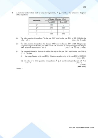 436
JABATAN PENDIDIKAN NEGERI SABAH
4 A particular kind of cake is made by using four ingredients, P, Q, R and S. The table shows the prices
of the ingredients.
Ingredient
Price per kilogram (RM)
Year 2004 Year 2005
P 5.00 w
Q 2.50 4.00
R x y
S 4.00 4.40
(a) The index number of ingredient P in the year 2005 based on the year 2004 is 120. Calculate the
value of w. (Ans : 6) [2 marks]
(b) The index number of ingredient R in the year 2005 based on the year 2004 is 125. The price per
kilogram of ingredient R in the year 2005 is RM 2.00 more than its corresponding price in the year
2004. Calculate the value of x and y. (Ans : x = 8, y = 10) [3 marks]
(c) The composite index for the cost of making the cake in the year 2005 based on the year 2004 is
127.5. Calculate
(i) the price of a cake in the year 2004, if its corresponding price in the year 2005 is RM30.60,
(Ans : 24)
(ii) the value of m if the quantities of ingredients P, Q, R and S used are in the ratio of 7 : 3
: m : 2. (Ans : 4)
[5 marks]
[2006, No.15]
Answer :
 