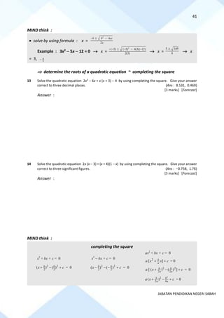 41
JABATAN PENDIDIKAN NEGERI SABAH
MIND think :
• solve by using formula : x =
2
4
2
b b ac
a
−  −
Example : 3x2 − 5x − 12 = 0 → x =
2
( 5) ( 5) 4(3)( 12)
2(3)
− −  − − −
→ x =
5 169
6

→ x
= 3, 4
3
−
 determine the roots of a quadratic equation ~ completing the square
13 Solve the quadratic equation 2x2
− 6x = x (x + 3) − 4 by using completing the square. Give your answer
correct to three decimal places. (Ans : 8.531, 0.469)
[3 marks] [Forecast]
Answer :
14 Solve the quadratic equation 2x (x − 3) = (x + 4)(1 − x) by using completing the square. Give your answer
correct to three significant figures. (Ans : −0.758, 1.76)
[3 marks] [Forecast]
Answer :
MIND think :
completing the square
x2
+ bx + c = 0
2 2
2 2
( ) ( )
b b
x c
+ − + = 0
x2
− bx + c = 0
2 2
2 2
( ) ( )
b b
x c
− − − + = 0
ax2
+ bx + c = 0
2
[ ]
b
a
a x x c
+ + = 0
2 2
2 2
[ ( ) ( ) ]
b b
a a
a x c
+ − + = 0
2
2
2 4
( )
b b
a a
a x c
+ − + = 0
 
