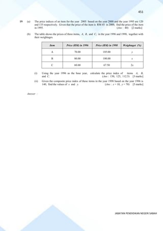 451
JABATAN PENDIDIKAN NEGERI SABAH
19 (a) The price indices of an item for the year 2005 based on the year 2000 and the year 1995 are 120
and 135 respectively. Given that the price of the item is RM 45 in 2000, find the price of the item
in 1995. (Ans : 40) [2 marks]
(b) The table shows the prices of three items, A, B, and C, in the year 1996 and 1998, together with
their weightages.
Item Price (RM) in 1996 Price (RM) in 1998 Weightaget (%)
A 70.00 105.00 y
B 80.00 100.00 x
C 60.00 67.50 2x
(i) Using the year 1996 as the base year, calculate the price index of items A, B,
and C. (Ans : 150, 125, 112.5) [3 marks]
(ii) Given the composite price index of these items in the year 1998 based on the year 1996 is
140, find the values of x and y. (Ans : x = 10, y = 70) [5 marks]
Answer :
 